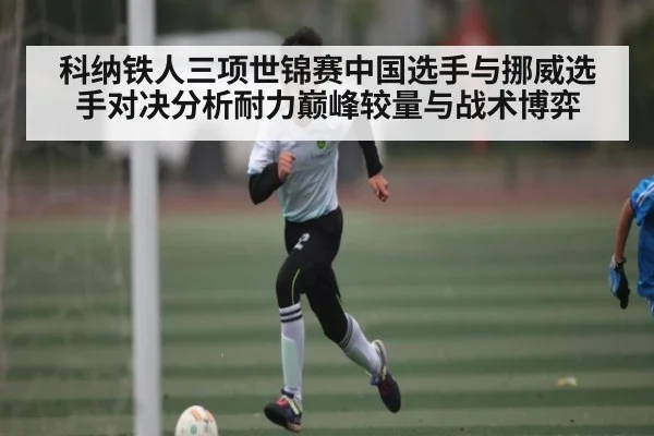 科纳铁人三项世锦赛中国选手与挪威选手对决分析耐力巅峰较量与战术博弈