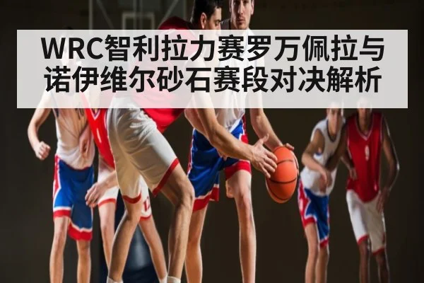 WRC智利拉力赛罗万佩拉与诺伊维尔砂石赛段对决解析