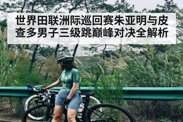 世界田联洲际巡回赛朱亚明与皮查多男子三级跳巅峰对决全解析